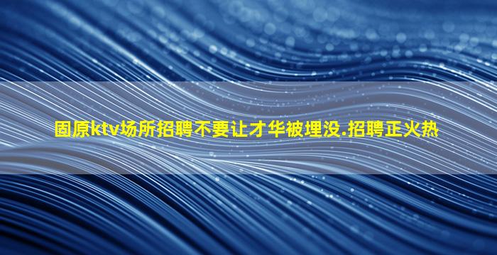 固原ktv场所招聘不要让才华被埋没.招聘正火热
